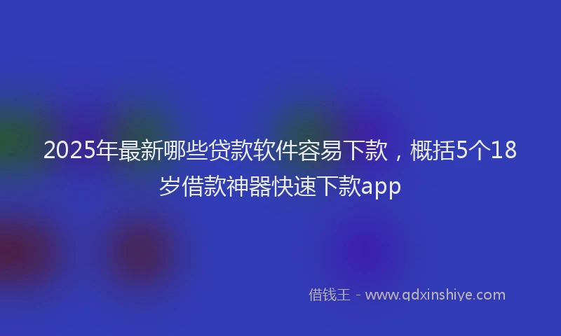 2025年最新哪些贷款软件容易下款，概括5个18岁借款神器快速下款app