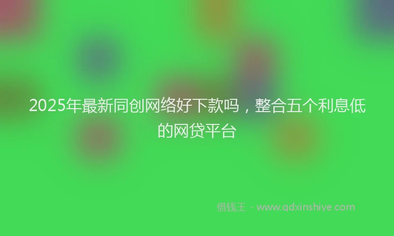 2025年最新同创网络好下款吗，整合五个利息低的网贷平台