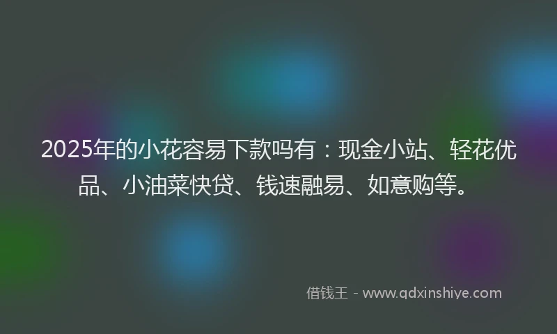 2025年的小花容易下款吗有：现金小站、轻花优品、小油菜快贷、钱速融易、如意购等。
