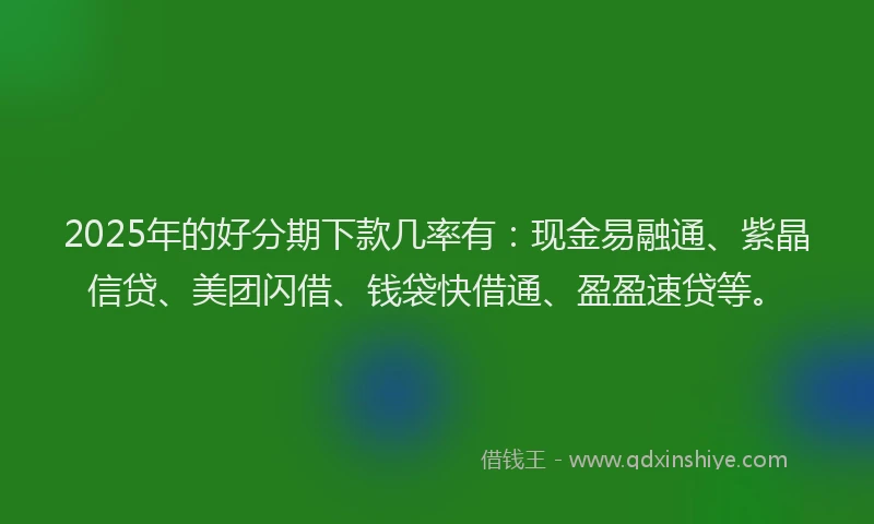 2025年的好分期下款几率有：现金易融通、紫晶信贷、美团闪借、钱袋快借通、盈盈速贷等。
