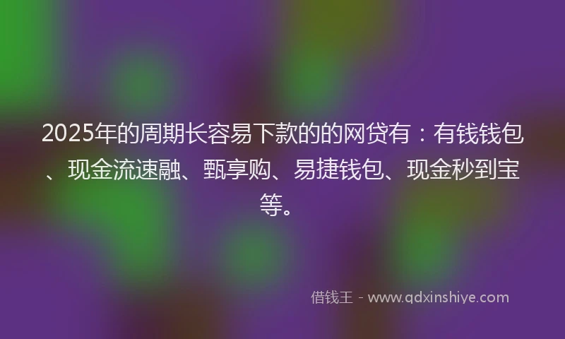 2025年的周期长容易下款的的网贷有：有钱钱包、现金流速融、甄享购、易捷钱包、现金秒到宝等。