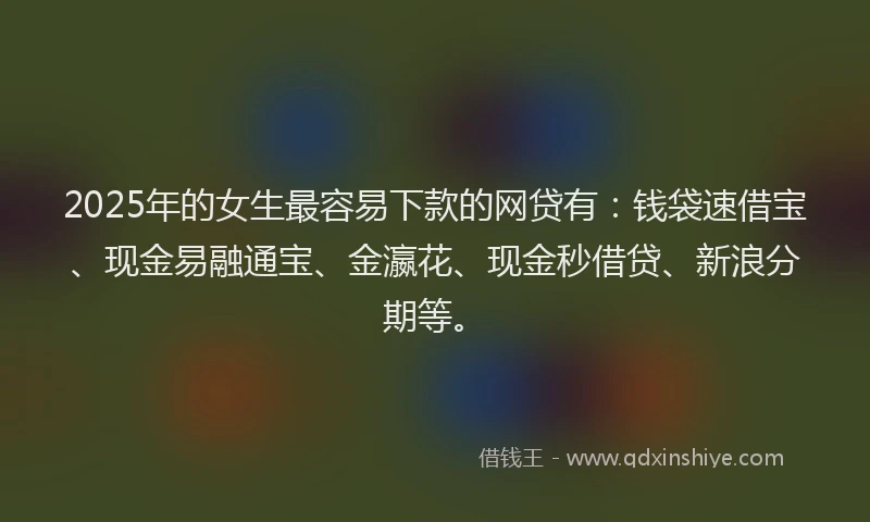 2025年的女生最容易下款的网贷有：钱袋速借宝、现金易融通宝、金瀛花、现金秒借贷、新浪分期等。