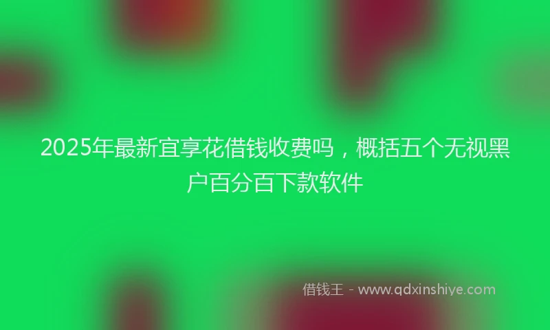 2025年最新宜享花借钱收费吗，概括五个无视黑户百分百下款软件