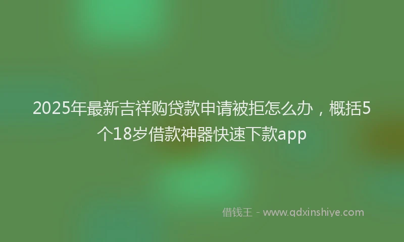 2025年最新吉祥购贷款申请被拒怎么办，概括5个18岁借款神器快速下款app