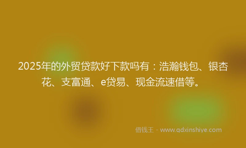 2025年的外贸贷款好下款吗有：浩瀚钱包、银杏花、支富通、e贷易、现金流速借等。
