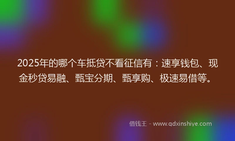 2025年的哪个车抵贷不看征信有：速享钱包、现金秒贷易融、甄宝分期、甄享购、极速易借等。