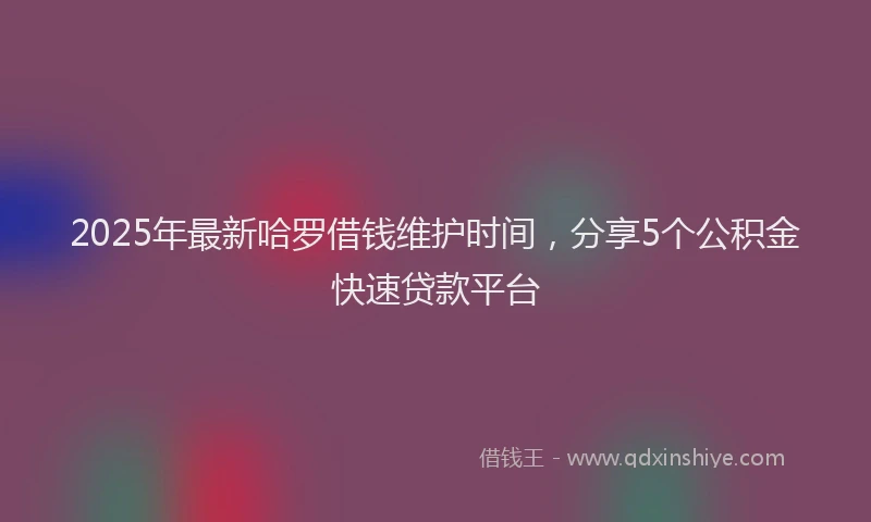 2025年最新哈罗借钱维护时间，分享5个公积金快速贷款平台