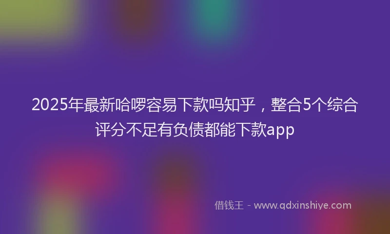 2025年最新哈啰容易下款吗知乎，整合5个综合评分不足有负债都能下款app