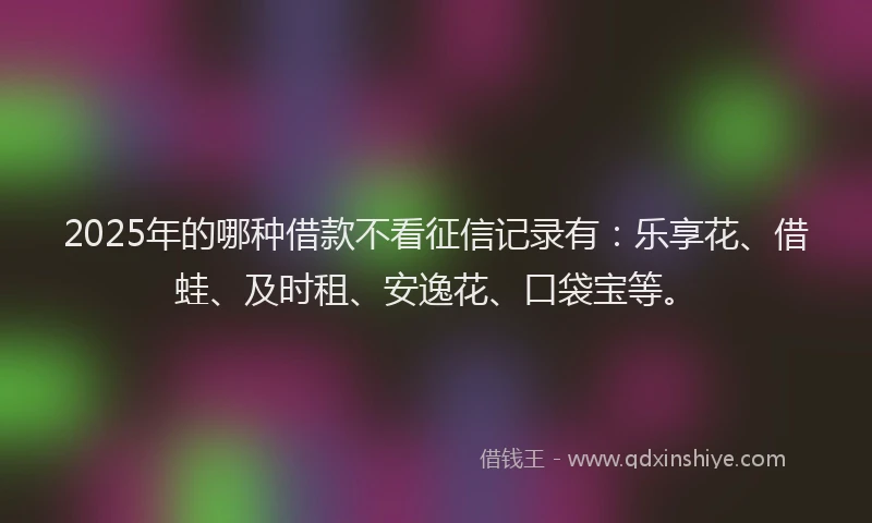 2025年的哪种借款不看征信记录有：乐享花、借蛙、及时租、安逸花、口袋宝等。