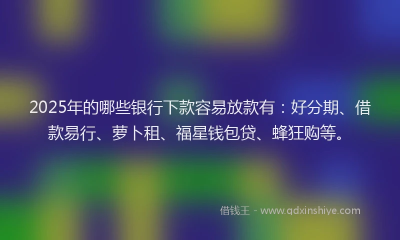 2025年的哪些银行下款容易放款有：好分期、借款易行、萝卜租、福星钱包贷、蜂狂购等。