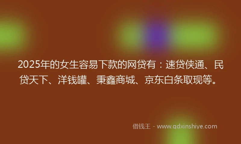 2025年的女生容易下款的网贷有：速贷侠通、民贷天下、洋钱罐、秉鑫商城、京东白条取现等。