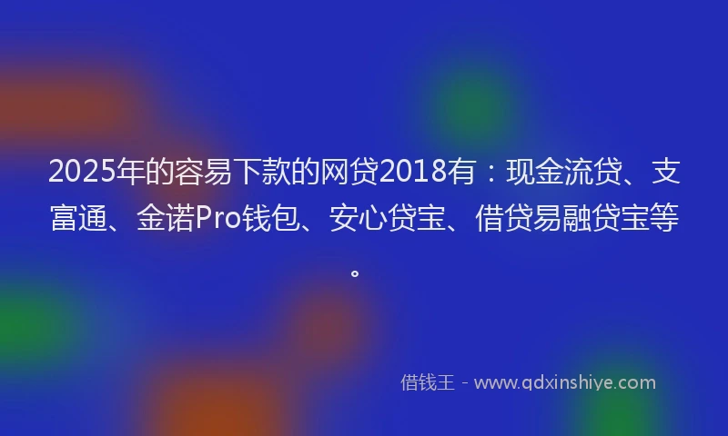 2025年的容易下款的网贷2018有：现金流贷、支富通、金诺Pro钱包、安心贷宝、借贷易融贷宝等。