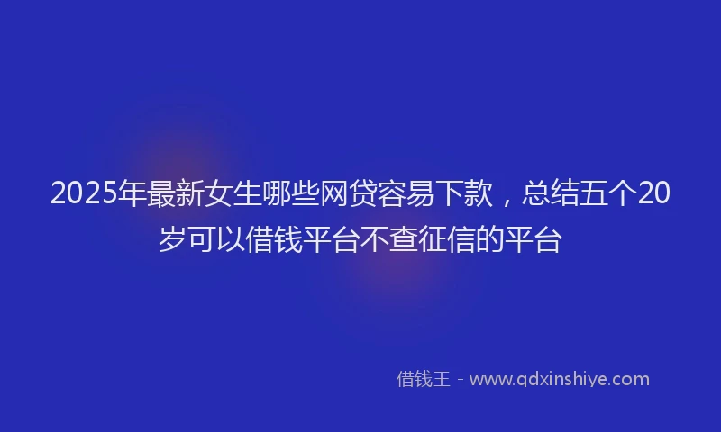 2025年最新女生哪些网贷容易下款，总结五个20岁可以借钱平台不查征信的平台