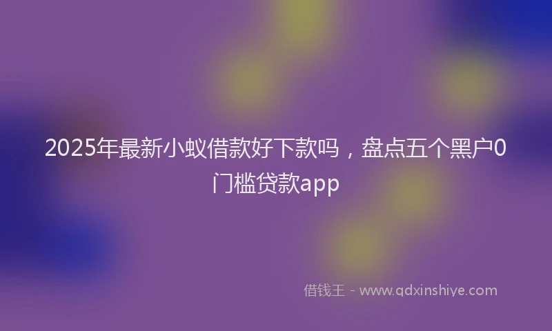 2025年最新小蚁借款好下款吗，盘点五个黑户0门槛贷款app