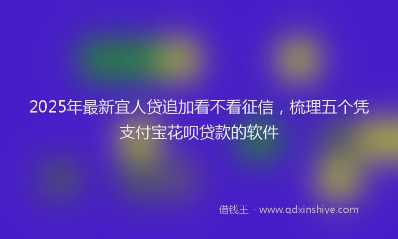 2025年最新宜人贷追加看不看征信，梳理五个凭支付宝花呗贷款的软件