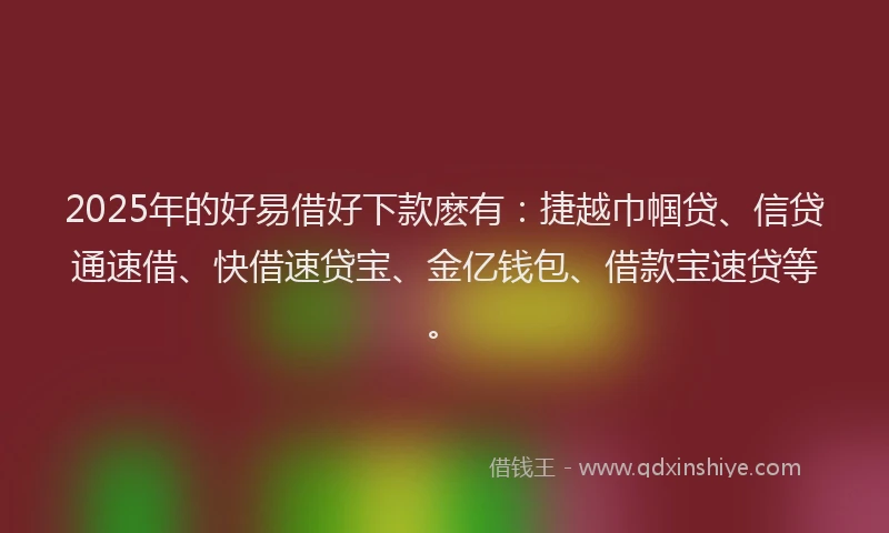 2025年的好易借好下款麽有：捷越巾帼贷、信贷通速借、快借速贷宝、金亿钱包、借款宝速贷等。