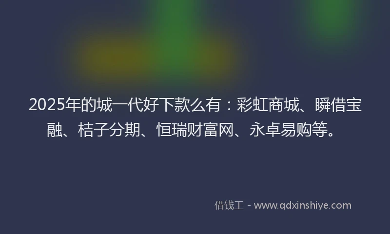 2025年的城一代好下款么有：彩虹商城、瞬借宝融、桔子分期、恒瑞财富网、永卓易购等。
