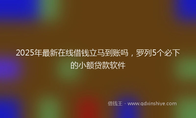 2025年最新在线借钱立马到账吗，罗列5个必下的小额贷款软件