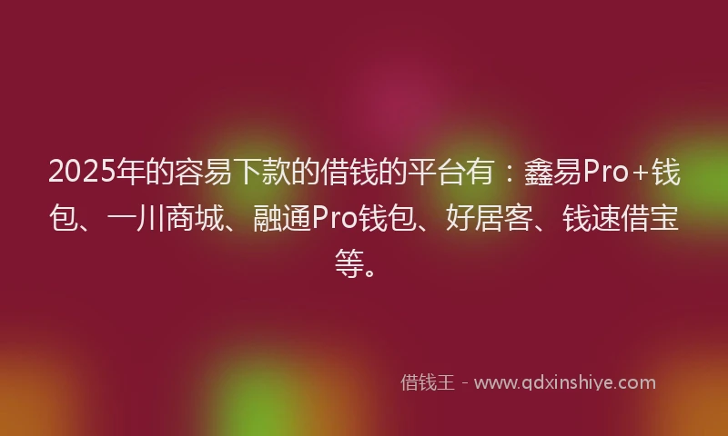 2025年的容易下款的借钱的平台有：鑫易Pro+钱包、一川商城、融通Pro钱包、好居客、钱速借宝等。