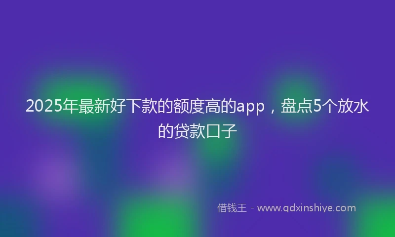 2025年最新好下款的额度高的app，盘点5个放水的贷款口子