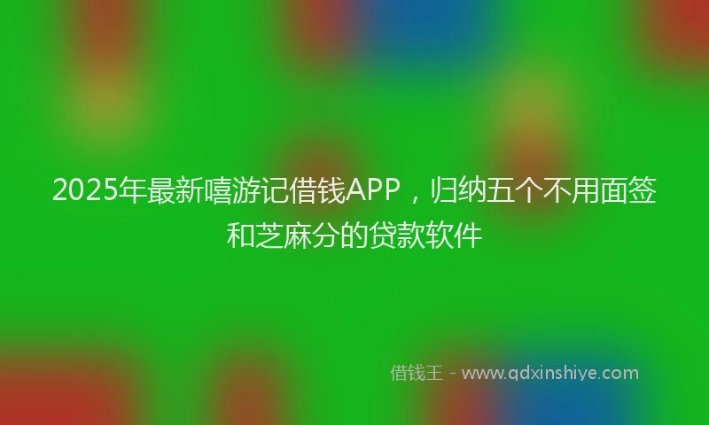 2025年最新嘻游记借钱APP，归纳五个不用面签和芝麻分的贷款软件