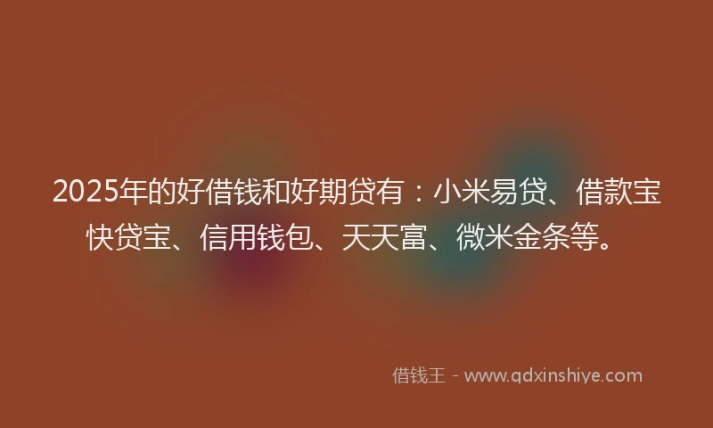 2025年的好借钱和好期贷有：小米易贷、借款宝快贷宝、信用钱包、天天富、微米金条等。