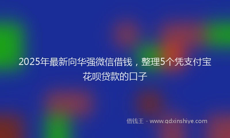 2025年最新向华强微信借钱，整理5个凭支付宝花呗贷款的口子