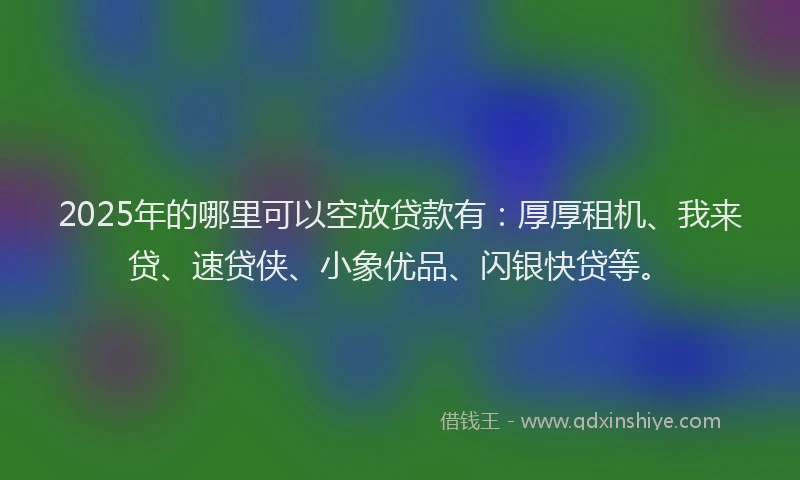 2025年的哪里可以空放贷款有：厚厚租机、我来贷、速贷侠、小象优品、闪银快贷等。
