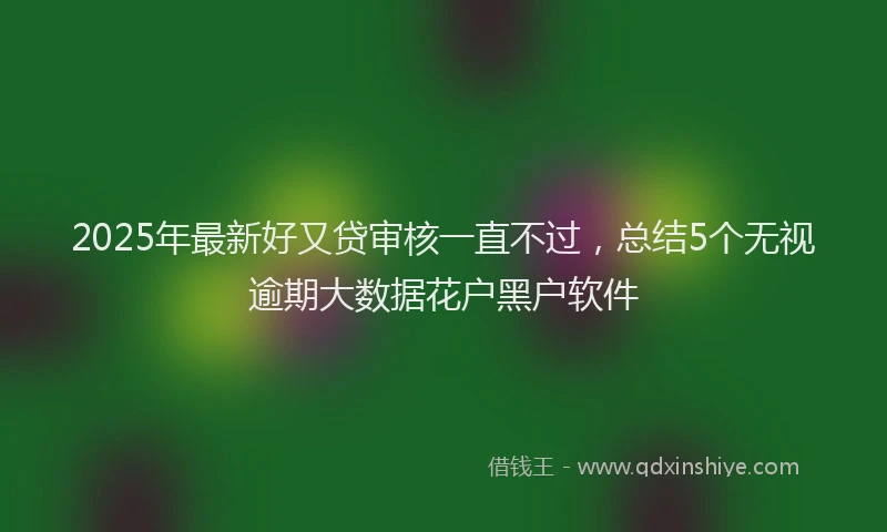 2025年最新好又贷审核一直不过，总结5个无视逾期大数据花户黑户软件