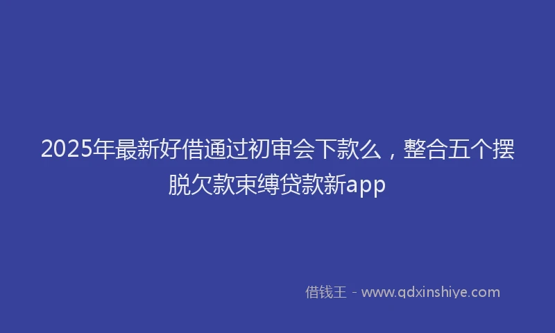 2025年最新好借通过初审会下款么，整合五个摆脱欠款束缚贷款新app