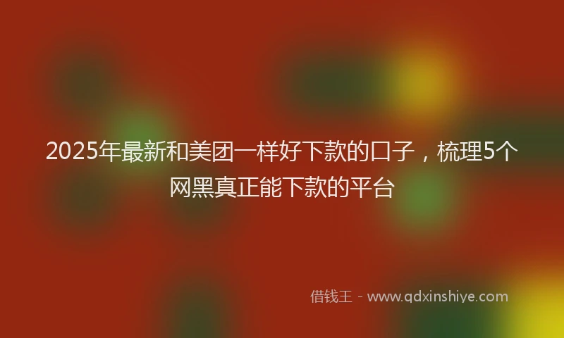 2025年最新和美团一样好下款的口子，梳理5个网黑真正能下款的平台