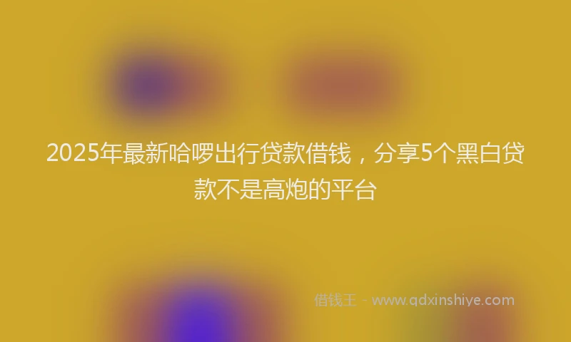 2025年最新哈啰出行贷款借钱，分享5个黑白贷款不是高炮的平台
