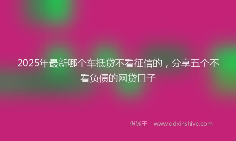2025年最新哪个车抵贷不看征信的，分享五个不看负债的网贷口子