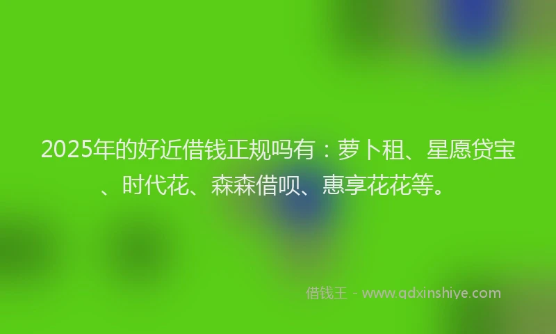 2025年的好近借钱正规吗有：萝卜租、星愿贷宝、时代花、森森借呗、惠享花花等。