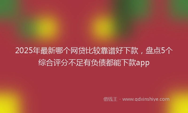 2025年最新哪个网贷比较靠谱好下款，盘点5个综合评分不足有负债都能下款app