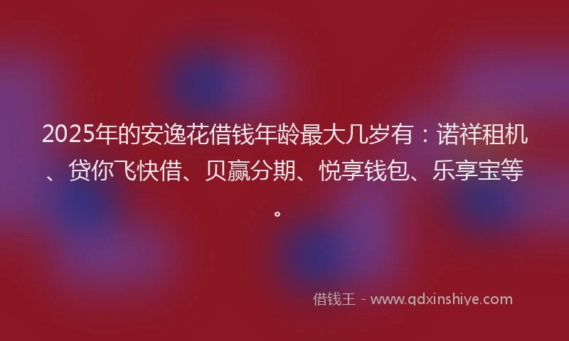 2025年的安逸花借钱年龄最大几岁有：诺祥租机、贷你飞快借、贝赢分期、悦享钱包、乐享宝等。