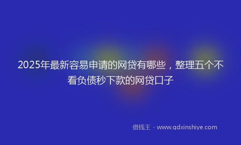 2025年最新容易申请的网贷有哪些，整理五个不看负债秒下款的网贷口子
