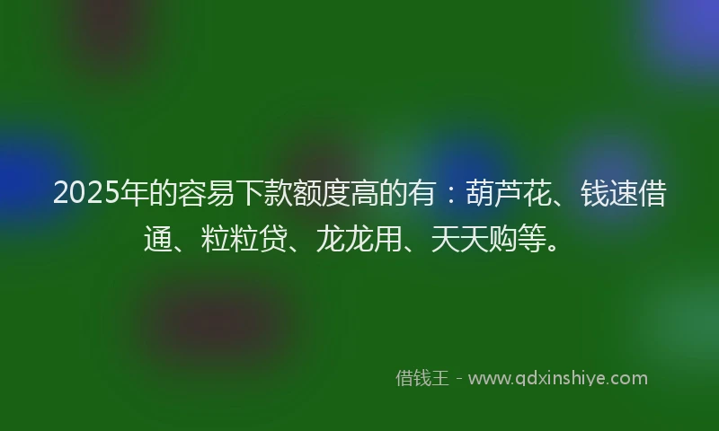 2025年的容易下款额度高的有：葫芦花、钱速借通、粒粒贷、龙龙用、天天购等。