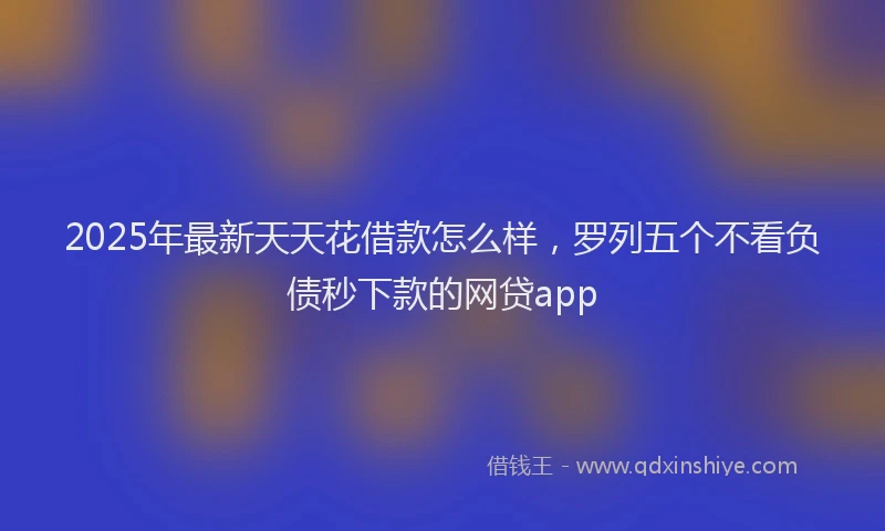 2025年最新天天花借款怎么样，罗列五个不看负债秒下款的网贷app