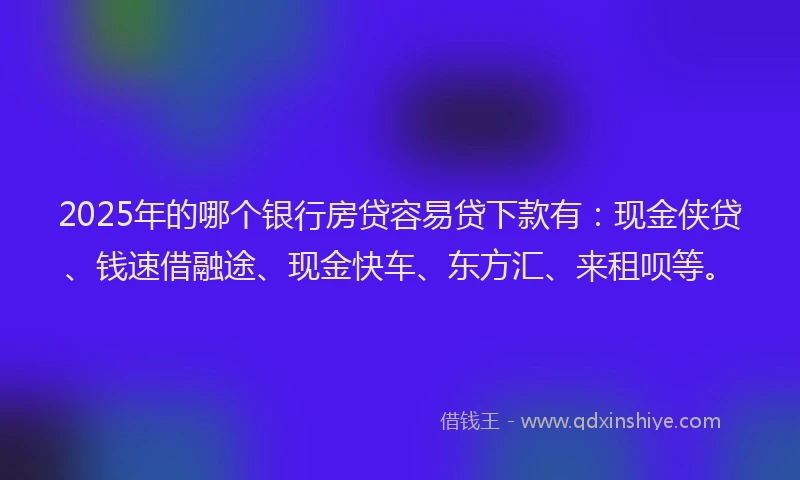 2025年的哪个银行房贷容易贷下款有：现金侠贷、钱速借融途、现金快车、东方汇、来租呗等。
