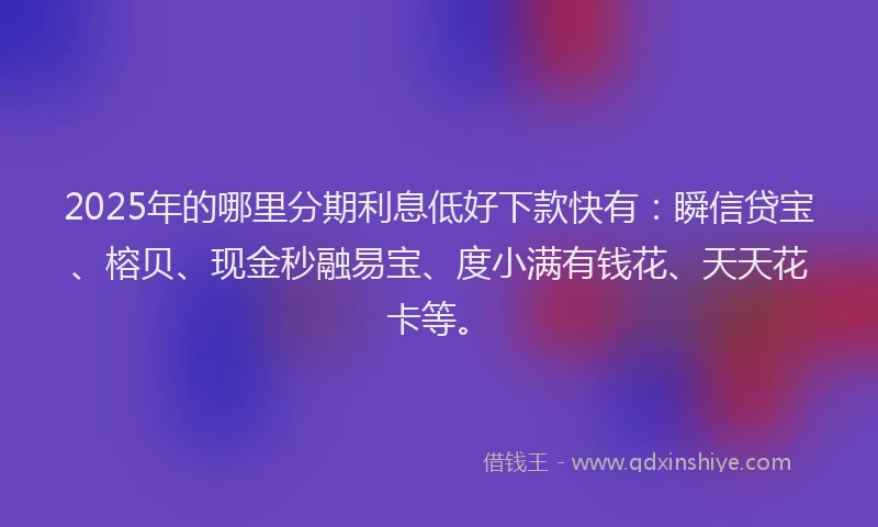 2025年的哪里分期利息低好下款快有：瞬信贷宝、榕贝、现金秒融易宝、度小满有钱花、天天花卡等。