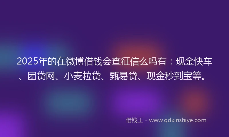 2025年的在微博借钱会查征信么吗有：现金快车、团贷网、小麦粒贷、甄易贷、现金秒到宝等。