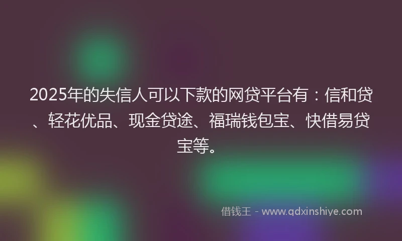 2025年的失信人可以下款的网贷平台有：信和贷、轻花优品、现金贷途、福瑞钱包宝、快借易贷宝等。