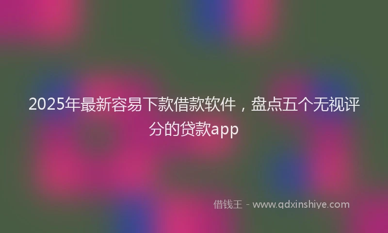 2025年最新容易下款借款软件，盘点五个无视评分的贷款app
