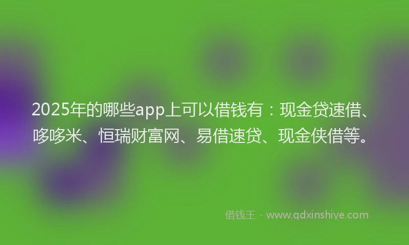 2025年的哪些app上可以借钱有：现金贷速借、哆哆米、恒瑞财富网、易借速贷、现金侠借等。