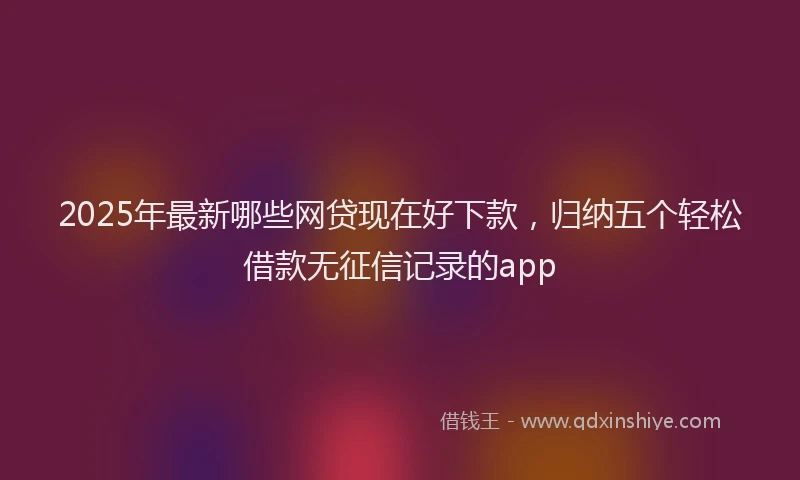 2025年最新哪些网贷现在好下款，归纳五个轻松借款无征信记录的app