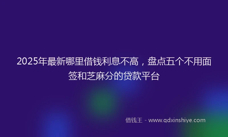 2025年最新哪里借钱利息不高，盘点五个不用面签和芝麻分的贷款平台