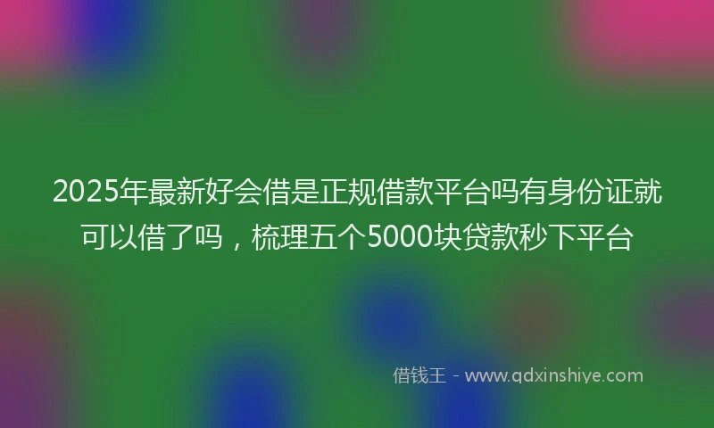 2025年最新好会借是正规借款平台吗有身份证就可以借了吗，梳理五个5000块贷款秒下平台