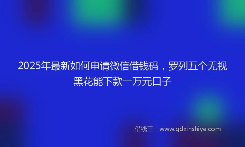 2025年最新如何申请微信借钱码，罗列五个无视黑花能下款一万元口子