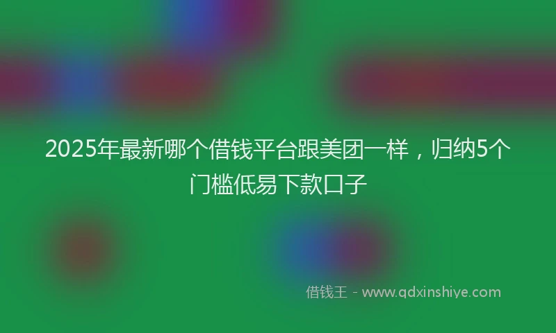 2025年最新哪个借钱平台跟美团一样，归纳5个门槛低易下款口子